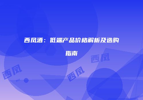 西凤酒：低端产品价格解析及选购指南
