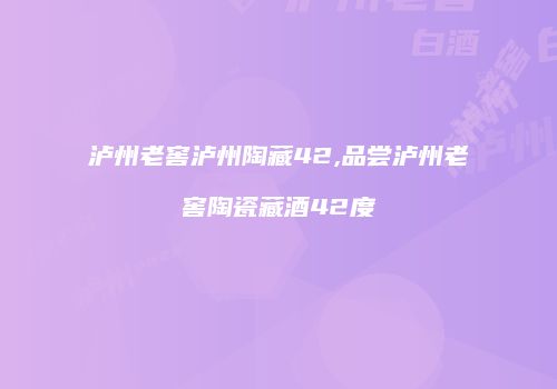 泸州老窖泸州陶藏42,品尝泸州老窖陶瓷藏酒42度