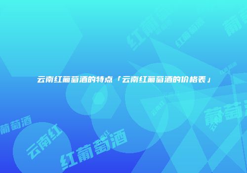 云南红葡萄酒的特点「云南红葡萄酒的价格表」