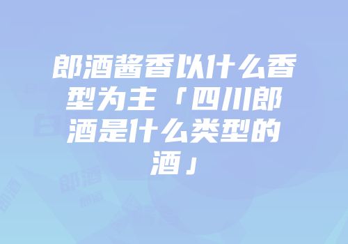 郎酒酱香以什么香型为主「四川郎酒是什么类型的酒」