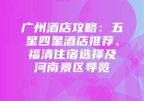 广州酒店攻略：五星四星酒店推荐、福清住宿选择及河南景区导览
