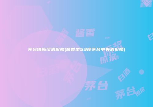 茅台镇原浆酒价格(酱香型53度茅台中央酒价格)