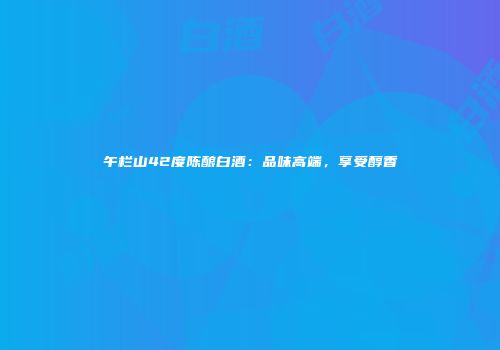 午栏山42度陈酿白酒：品味高端，享受醇香