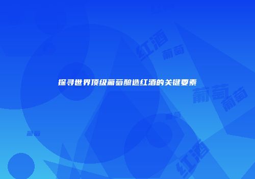 探寻世界顶级葡萄酿造红酒的关键要素