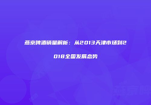 燕京啤酒销量解析：从2013天津市场到2018全国发展态势