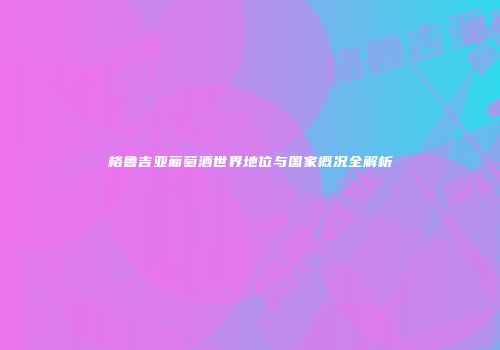 格鲁吉亚葡萄酒世界地位与国家概况全解析