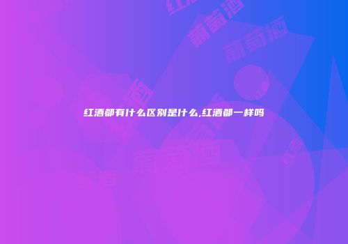 红酒都有什么区别是什么,红酒都一样吗