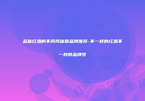 品味红酒的不同风味和品牌推荐-不一样的红酒不一样的品牌梦