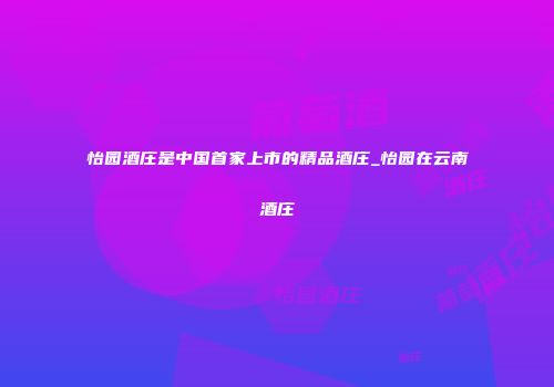 怡园酒庄是中国首家上市的精品酒庄_怡园在云南酒庄