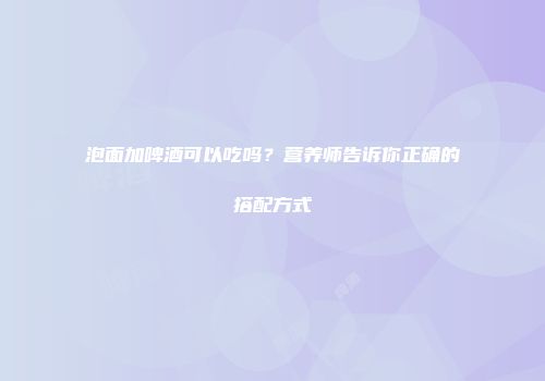 泡面加啤酒可以吃吗？营养师告诉你正确的搭配方式