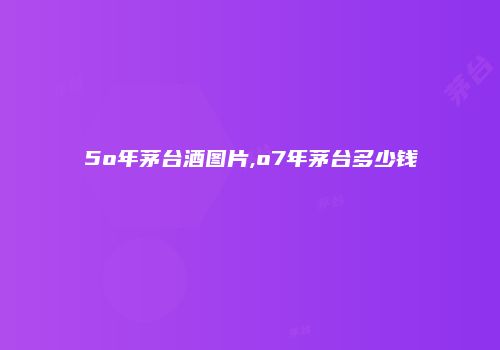 5o年茅台酒图片,o7年茅台多少钱