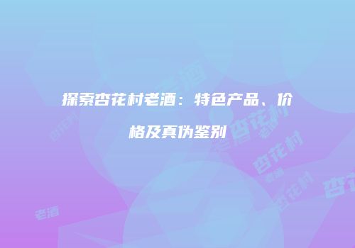 探索杏花村老酒：特色产品、价格及真伪鉴别