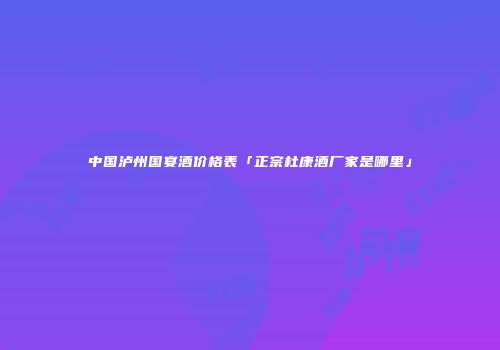 中国泸州国宴酒价格表「正宗杜康酒厂家是哪里」