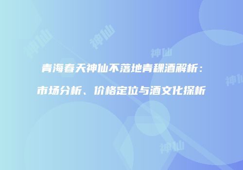 青海春天神仙不落地青稞酒解析：市场分析、价格定位与酒文化探析