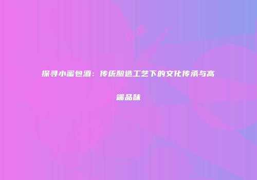 探寻小蜜包酒：传统酿造工艺下的文化传承与高端品味