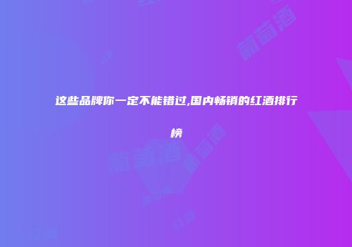 这些品牌你一定不能错过,国内畅销的红酒排行榜
