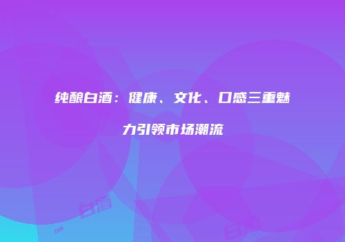 纯酿白酒：健康、文化、口感三重魅力引领市场潮流