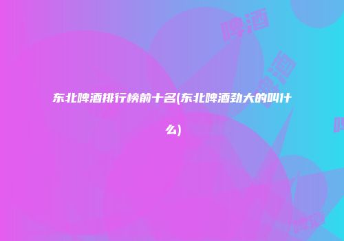 东北啤酒排行榜前十名(东北啤酒劲大的叫什么)