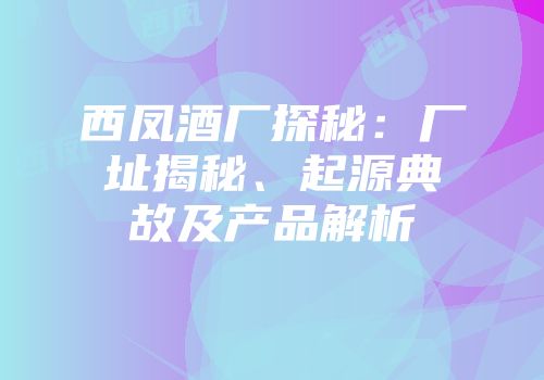 西凤酒厂探秘：厂址揭秘、起源典故及产品解析