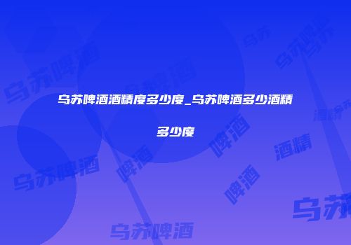 乌苏啤酒酒精度多少度_乌苏啤酒多少酒精多少度