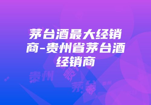 茅台酒最大经销商-贵州省茅台酒经销商