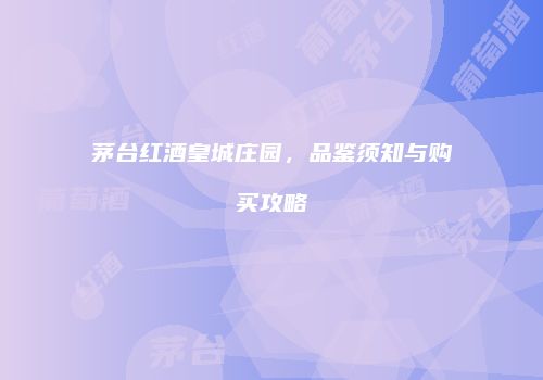 茅台红酒皇城庄园，品鉴须知与购买攻略