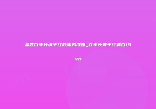 品尝百年长城干红的美妙滋味_百年长城干红解百1998
