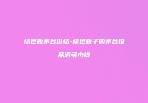 棕色瓶茅台价格-棕色瓶子的茅台珍品酒多少钱