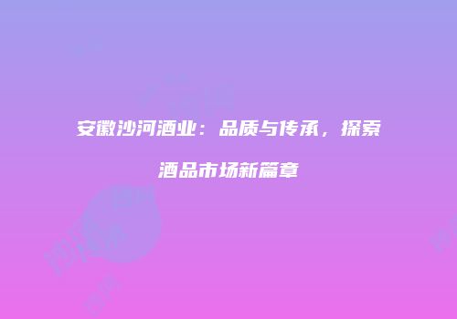 安徽沙河酒业：品质与传承，探索酒品市场新篇章