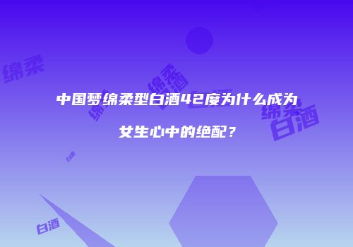 中国梦绵柔型白酒42度为什么成为女生心中的绝配？