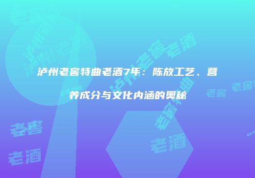 泸州老窖特曲老酒7年：陈放工艺、营养成分与文化内涵的奥秘