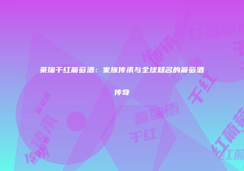 莱瑞干红葡萄酒：家族传承与全球知名的葡萄酒传奇