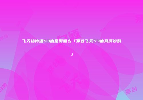 飞天接待洒53度是假酒么「茅台飞天53度真假辨别」