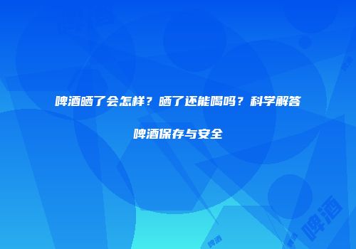 啤酒晒了会怎样？晒了还能喝吗？科学解答啤酒保存与安全