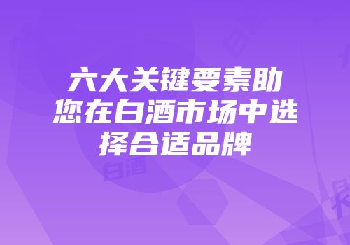 六大关键要素助您在白酒市场中选择合适品牌