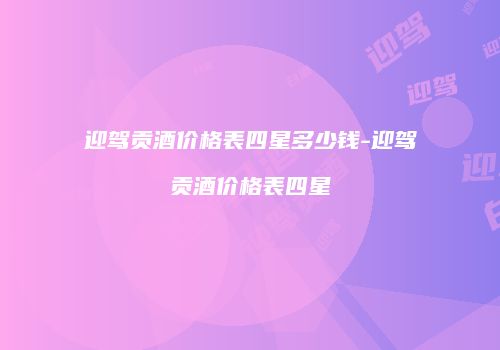 迎驾贡酒价格表四星多少钱-迎驾贡酒价格表四星