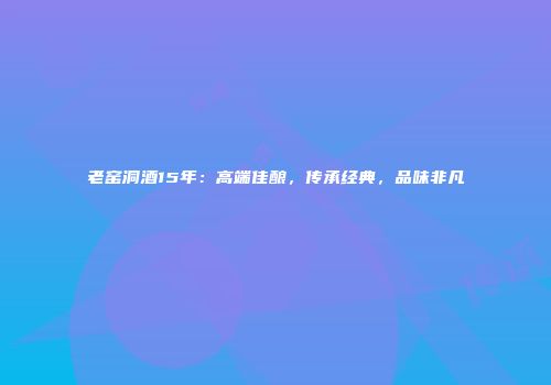 老窑洞酒15年：高端佳酿，传承经典，品味非凡