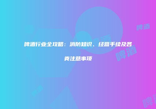 啤酒行业全攻略：消防知识、经营手续及各类注意事项