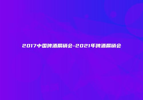 2017中国啤酒展销会-2021年啤酒展销会