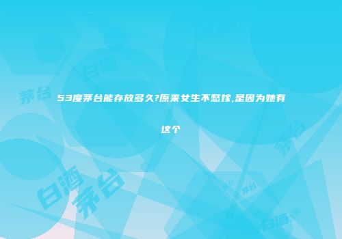53度茅台能存放多久?原来女生不愁嫁,是因为她有这个