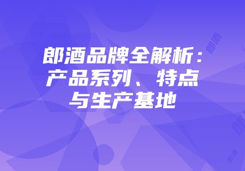 郎酒品牌全解析：产品系列、特点与生产基地
