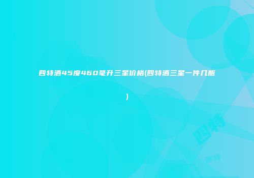 四特酒45度460毫升三星价格(四特酒三星一件几瓶)