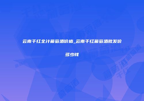 云南干红全汁葡萄酒价格_云南干红葡萄酒批发价多少钱