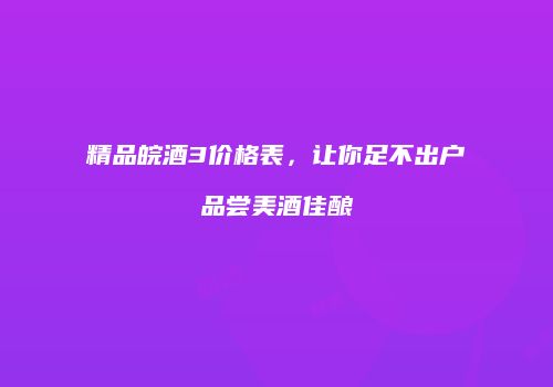 精品皖酒3价格表，让你足不出户品尝美酒佳酿