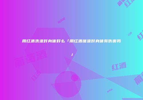 用红酒洗澡对身体好么「用红酒搓澡对身体有伤害吗」