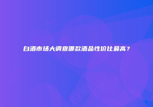 白酒市场大调查哪款酒品性价比最高？