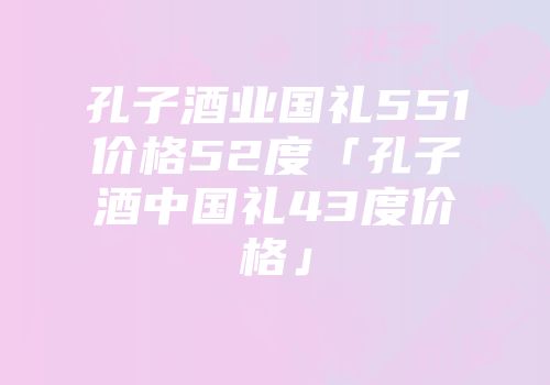 孔子酒业国礼551价格52度「孔子酒中国礼43度价格」