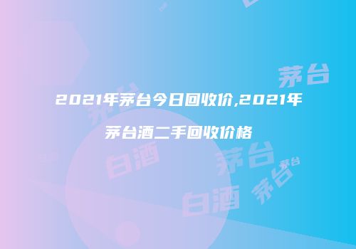 2021年茅台今日回收价,2021年茅台酒二手回收价格