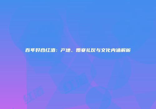 百年好合红酒：产地、婚宴礼仪与文化内涵解析