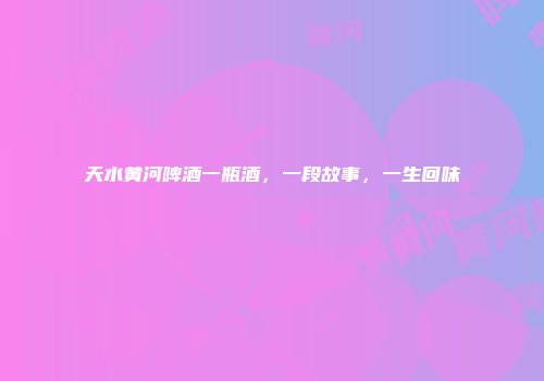 天水黄河啤酒一瓶酒，一段故事，一生回味